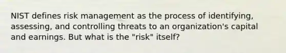 NIST defines risk management as the process of identifying, assessing, and controlling threats to an organization's capital and earnings. But what is the "risk" itself?