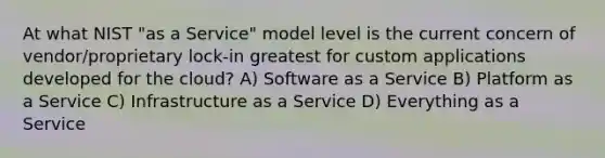 At what NIST "as a Service" model level is the current concern of vendor/proprietary lock-in greatest for custom applications developed for the cloud? A) Software as a Service B) Platform as a Service C) Infrastructure as a Service D) Everything as a Service