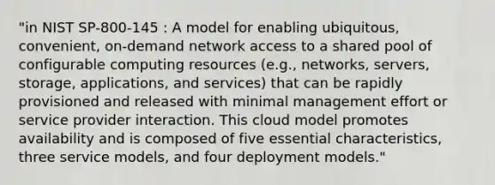 "in NIST SP-800-145 : A model for enabling ubiquitous, convenient, on-demand network access to a shared pool of configurable computing resources (e.g., networks, servers, storage, applications, and services) that can be rapidly provisioned and released with minimal management effort or service provider interaction. This cloud model promotes availability and is composed of five essential characteristics, three service models, and four deployment models."