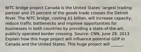 NITC bridge project Canada is the United​ States' largest trading partner and 25 percent of the goods trade crosses the Detroit River. The NITC​ bridge, costing​ 1 billion, will increase​ capacity, reduce traffic bottlenecks and improve opportunities for businesses in both countries by providing a​ state-of-the-art, publicly operated border crossing. ​Source: CNN, June​ 28, 2013 Explain how this huge project will influence potential GDP in Canada and the United States. This huge project will​ ______.