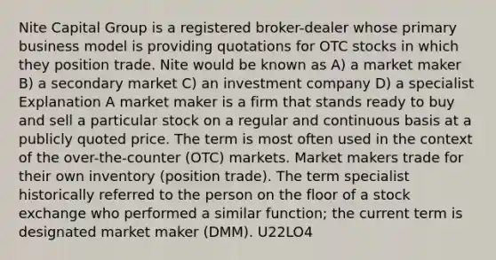 Nite Capital Group is a registered broker-dealer whose primary business model is providing quotations for OTC stocks in which they position trade. Nite would be known as A) a market maker B) a secondary market C) an investment company D) a specialist Explanation A market maker is a firm that stands ready to buy and sell a particular stock on a regular and continuous basis at a publicly quoted price. The term is most often used in the context of the over-the-counter (OTC) markets. Market makers trade for their own inventory (position trade). The term specialist historically referred to the person on the floor of a stock exchange who performed a similar function; the current term is designated market maker (DMM). U22LO4