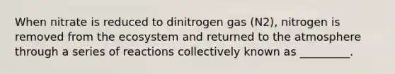 When nitrate is reduced to dinitrogen gas (N2), nitrogen is removed from the ecosystem and returned to the atmosphere through a series of reactions collectively known as _________.