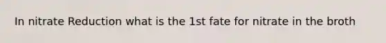 In nitrate Reduction what is the 1st fate for nitrate in the broth