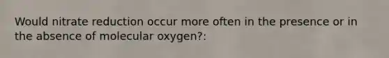 Would nitrate reduction occur more often in the presence or in the absence of molecular oxygen?: