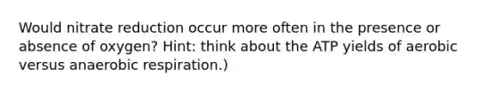 Would nitrate reduction occur more often in the presence or absence of oxygen? Hint: think about the ATP yields of aerobic versus anaerobic respiration.)