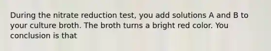 During the nitrate reduction test, you add solutions A and B to your culture broth. The broth turns a bright red color. You conclusion is that