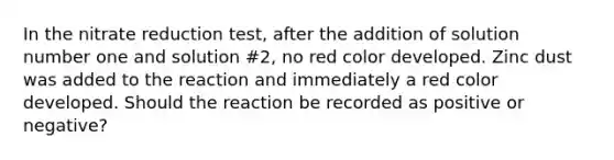 In the nitrate reduction test, after the addition of solution number one and solution #2, no red color developed. Zinc dust was added to the reaction and immediately a red color developed. Should the reaction be recorded as positive or negative?