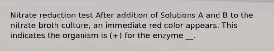 Nitrate reduction test After addition of Solutions A and B to the nitrate broth culture, an immediate red color appears. This indicates the organism is (+) for the enzyme __.