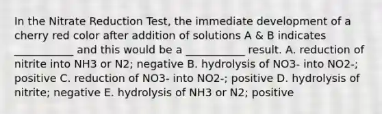 In the Nitrate Reduction Test, the immediate development of a cherry red color after addition of solutions A & B indicates ___________ and this would be a ___________ result. A. reduction of nitrite into NH3 or N2; negative B. hydrolysis of NO3- into NO2-; positive C. reduction of NO3- into NO2-; positive D. hydrolysis of nitrite; negative E. hydrolysis of NH3 or N2; positive