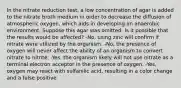 In the nitrate reduction test, a low concentration of agar is added to the nitrate broth medium in order to decrease the diffusion of atmospheric oxygen, which aids in developing an anaerobic environment. Suppose this agar was omitted. Is it possible that the results would be affected? -No, using zinc will confirm if nitrate were utilized by the organism. -No, the presence of oxygen will never affect the ability of an organism to convert nitrate to nitrite. -Yes, the organism likely will not use nitrate as a terminal electron acceptor in the presence of oxygen. -Yes, oxygen may react with sulfanilic acid, resulting in a color change and a false positive.