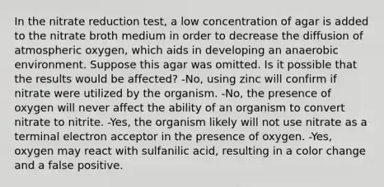 In the nitrate reduction test, a low concentration of agar is added to the nitrate broth medium in order to decrease the diffusion of atmospheric oxygen, which aids in developing an anaerobic environment. Suppose this agar was omitted. Is it possible that the results would be affected? -No, using zinc will confirm if nitrate were utilized by the organism. -No, the presence of oxygen will never affect the ability of an organism to convert nitrate to nitrite. -Yes, the organism likely will not use nitrate as a terminal electron acceptor in the presence of oxygen. -Yes, oxygen may react with sulfanilic acid, resulting in a color change and a false positive.