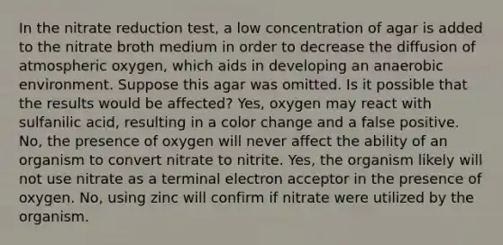 In the nitrate reduction test, a low concentration of agar is added to the nitrate broth medium in order to decrease the diffusion of atmospheric oxygen, which aids in developing an anaerobic environment. Suppose this agar was omitted. Is it possible that the results would be affected? Yes, oxygen may react with sulfanilic acid, resulting in a color change and a false positive. No, the presence of oxygen will never affect the ability of an organism to convert nitrate to nitrite. Yes, the organism likely will not use nitrate as a terminal electron acceptor in the presence of oxygen. No, using zinc will confirm if nitrate were utilized by the organism.