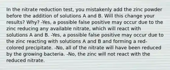 In the nitrate reduction test, you mistakenly add the zinc powder before the addition of solutions A and B. Will this change your results? Why? -Yes, a possible false positive may occur due to the zinc reducing any available nitrate, which will react with solutions A and B. -Yes, a possible false positive may occur due to the zinc reacting with solutions A and B and forming a red-colored precipitate. -No, all of the nitrate will have been reduced by the growing bacteria. -No, the zinc will not react with the reduced nitrate.