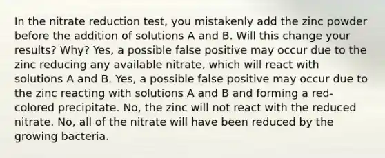 In the nitrate reduction test, you mistakenly add the zinc powder before the addition of solutions A and B. Will this change your results? Why? Yes, a possible false positive may occur due to the zinc reducing any available nitrate, which will react with solutions A and B. Yes, a possible false positive may occur due to the zinc reacting with solutions A and B and forming a red-colored precipitate. No, the zinc will not react with the reduced nitrate. No, all of the nitrate will have been reduced by the growing bacteria.