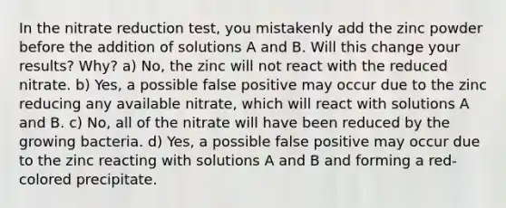 In the nitrate reduction test, you mistakenly add the zinc powder before the addition of solutions A and B. Will this change your results? Why? a) No, the zinc will not react with the reduced nitrate. b) Yes, a possible false positive may occur due to the zinc reducing any available nitrate, which will react with solutions A and B. c) No, all of the nitrate will have been reduced by the growing bacteria. d) Yes, a possible false positive may occur due to the zinc reacting with solutions A and B and forming a red-colored precipitate.