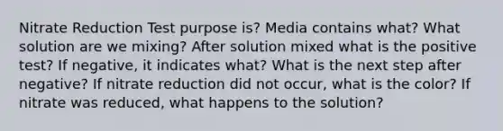 Nitrate Reduction Test purpose is? Media contains what? What solution are we mixing? After solution mixed what is the positive test? If negative, it indicates what? What is the next step after negative? If nitrate reduction did not occur, what is the color? If nitrate was reduced, what happens to the solution?