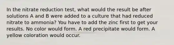 In the nitrate reduction test, what would the result be after solutions A and B were added to a culture that had reduced nitrate to ammonia? You have to add the zinc first to get your results. No color would form. A red precipitate would form. A yellow coloration would occur.