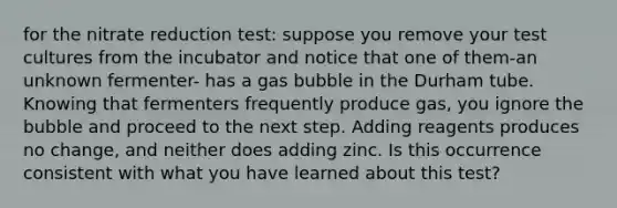 for the nitrate reduction test: suppose you remove your test cultures from the incubator and notice that one of them-an unknown fermenter- has a gas bubble in the Durham tube. Knowing that fermenters frequently produce gas, you ignore the bubble and proceed to the next step. Adding reagents produces no change, and neither does adding zinc. Is this occurrence consistent with what you have learned about this test?