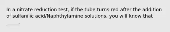 In a nitrate reduction test, if the tube turns red after the addition of sulfanilic acid/Naphthylamine solutions, you will know that _____.