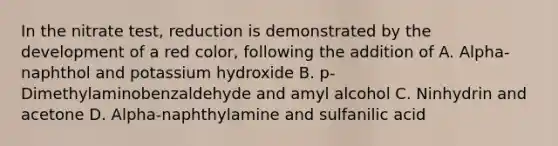 In the nitrate test, reduction is demonstrated by the development of a red color, following the addition of A. Alpha-naphthol and potassium hydroxide B. p-Dimethylaminobenzaldehyde and amyl alcohol C. Ninhydrin and acetone D. Alpha-naphthylamine and sulfanilic acid