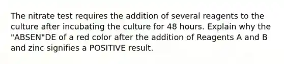 The nitrate test requires the addition of several reagents to the culture after incubating the culture for 48 hours. Explain why the "ABSEN"DE of a red color after the addition of Reagents A and B and zinc signifies a POSITIVE result.