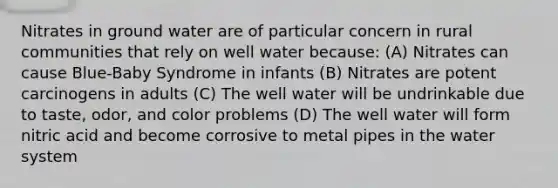 Nitrates in ground water are of particular concern in rural communities that rely on well water because: (A) Nitrates can cause Blue-Baby Syndrome in infants (B) Nitrates are potent carcinogens in adults (C) The well water will be undrinkable due to taste, odor, and color problems (D) The well water will form nitric acid and become corrosive to metal pipes in the water system