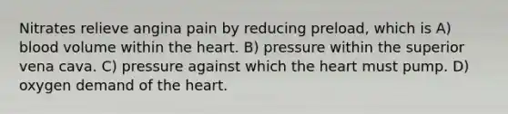 Nitrates relieve angina pain by reducing preload, which is A) blood volume within the heart. B) pressure within the superior vena cava. C) pressure against which the heart must pump. D) oxygen demand of the heart.