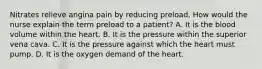 Nitrates relieve angina pain by reducing preload. How would the nurse explain the term preload to a patient? A. It is the blood volume within the heart. B. It is the pressure within the superior vena cava. C. It is the pressure against which the heart must pump. D. It is the oxygen demand of the heart.