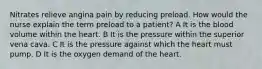 Nitrates relieve angina pain by reducing preload. How would the nurse explain the term preload to a patient? A It is the blood volume within the heart. B It is the pressure within the superior vena cava. C It is the pressure against which the heart must pump. D It is the oxygen demand of the heart.