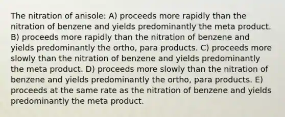 The nitration of anisole: A) proceeds more rapidly than the nitration of benzene and yields predominantly the meta product. B) proceeds more rapidly than the nitration of benzene and yields predominantly the ortho, para products. C) proceeds more slowly than the nitration of benzene and yields predominantly the meta product. D) proceeds more slowly than the nitration of benzene and yields predominantly the ortho, para products. E) proceeds at the same rate as the nitration of benzene and yields predominantly the meta product.