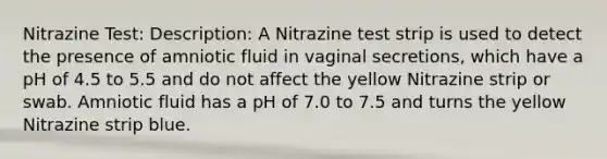 Nitrazine Test: Description: A Nitrazine test strip is used to detect the presence of amniotic fluid in vaginal secretions, which have a pH of 4.5 to 5.5 and do not affect the yellow Nitrazine strip or swab. Amniotic fluid has a pH of 7.0 to 7.5 and turns the yellow Nitrazine strip blue.