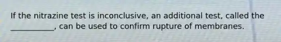 If the nitrazine test is inconclusive, an additional test, called the ___________, can be used to confirm rupture of membranes.