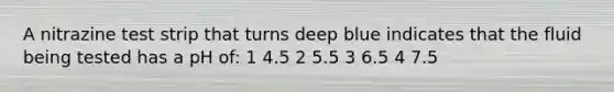 A nitrazine test strip that turns deep blue indicates that the fluid being tested has a pH of: 1 4.5 2 5.5 3 6.5 4 7.5