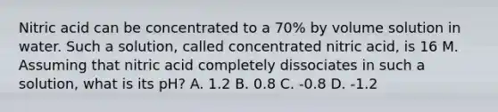 Nitric acid can be concentrated to a 70% by volume solution in water. Such a solution, called concentrated nitric acid, is 16 M. Assuming that nitric acid completely dissociates in such a solution, what is its pH? A. 1.2 B. 0.8 C. -0.8 D. -1.2