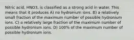 Nitric acid, HNO3, is classified as a strong acid in water. This means that it produces A) no hydronium ions. B) a relatively small fraction of the maximum number of possible hydronium ions. C) a relatively large fraction of the maximum number of possible hydronium ions. D) 100% of the maximum number of possible hydronium ions.