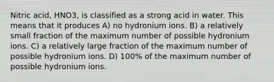 Nitric acid, HNO3, is classified as a strong acid in water. This means that it produces A) no hydronium ions. B) a relatively small fraction of the maximum number of possible hydronium ions. C) a relatively large fraction of the maximum number of possible hydronium ions. D) 100% of the maximum number of possible hydronium ions.