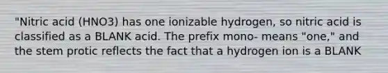 "Nitric acid (HNO3) has one ionizable hydrogen, so nitric acid is classified as a BLANK acid. The prefix mono- means "one," and the stem protic reflects the fact that a hydrogen ion is a BLANK