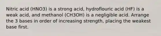 Nitric acid (HNO3) is a strong acid, hydroflouric acid (HF) is a weak acid, and methanol (CH3OH) is a negligible acid. Arrange the 3 bases in order of increasing strength, placing the weakest base first.