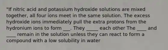 "If nitric acid and potassium hydroxide solutions are mixed together, all four ions meet in the same solution. The excess hydroxide ions immediately pull the extra protons from the hydronium ions to form ___. They _____ each other The ____ and ____ remain in the solution unless they can react to form a compound with a low solubility in water