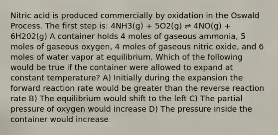 Nitric acid is produced commercially by oxidation in the Oswald Process. The first step is: 4NH3(g) + 5O2(g) ⇌ 4NO(g) + 6H202(g) A container holds 4 moles of gaseous ammonia, 5 moles of gaseous oxygen, 4 moles of gaseous nitric oxide, and 6 moles of water vapor at equilibrium. Which of the following would be true if the container were allowed to expand at constant temperature? A) Initially during the expansion the forward reaction rate would be greater than the reverse reaction rate B) The equilibrium would shift to the left C) The partial pressure of oxygen would increase D) The pressure inside the container would increase