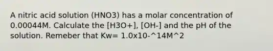 A nitric acid solution (HNO3) has a molar concentration of 0.00044M. Calculate the [H3O+], [OH-] and the pH of the solution. Remeber that Kw= 1.0x10-^14M^2