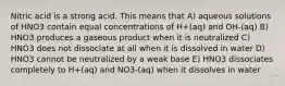 Nitric acid is a strong acid. This means that A) aqueous solutions of HNO3 contain equal concentrations of H+(aq) and OH-(aq) B) HNO3 produces a gaseous product when it is neutralized C) HNO3 does not dissociate at all when it is dissolved in water D) HNO3 cannot be neutralized by a weak base E) HNO3 dissociates completely to H+(aq) and NO3-(aq) when it dissolves in water