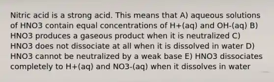 Nitric acid is a strong acid. This means that A) aqueous solutions of HNO3 contain equal concentrations of H+(aq) and OH-(aq) B) HNO3 produces a gaseous product when it is neutralized C) HNO3 does not dissociate at all when it is dissolved in water D) HNO3 cannot be neutralized by a weak base E) HNO3 dissociates completely to H+(aq) and NO3-(aq) when it dissolves in water