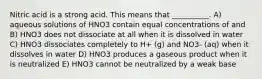 Nitric acid is a strong acid. This means that __________. A) aqueous solutions of HNO3 contain equal concentrations of and B) HNO3 does not dissociate at all when it is dissolved in water C) HNO3 dissociates completely to H+ (g) and NO3- (aq) when it dissolves in water D) HNO3 produces a gaseous product when it is neutralized E) HNO3 cannot be neutralized by a weak base