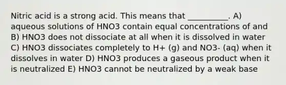 Nitric acid is a strong acid. This means that __________. A) aqueous solutions of HNO3 contain equal concentrations of and B) HNO3 does not dissociate at all when it is dissolved in water C) HNO3 dissociates completely to H+ (g) and NO3- (aq) when it dissolves in water D) HNO3 produces a gaseous product when it is neutralized E) HNO3 cannot be neutralized by a weak base