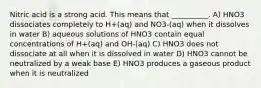 Nitric acid is a strong acid. This means that __________. A) HNO3 dissociates completely to H+(aq) and NO3-(aq) when it dissolves in water B) aqueous solutions of HNO3 contain equal concentrations of H+(aq) and OH-(aq) C) HNO3 does not dissociate at all when it is dissolved in water D) HNO3 cannot be neutralized by a weak base E) HNO3 produces a gaseous product when it is neutralized