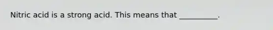 Nitric acid is a strong acid. This means that __________.