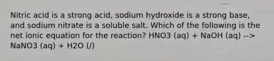 Nitric acid is a strong acid, sodium hydroxide is a strong base, and sodium nitrate is a soluble salt. Which of the following is the net ionic equation for the reaction? HNO3 (aq) + NaOH (aq) --> NaNO3 (aq) + H2O (/)