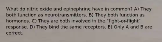 What do nitric oxide and epinephrine have in common? A) They both function as neurotransmitters. B) They both function as hormones. C) They are both involved in the ʺfight-or-flightʺ response. D) They bind the same receptors. E) Only A and B are correct.