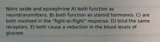 Nitric oxide and epinephrine A) both function as neurotransmitters. B) both function as steroid hormones. C) are both involved in the "fight-or-flight" response. D) bind the same receptors. E) both cause a reduction in the blood levels of glucose.